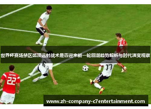 世界杯赛场禁区弧顶远射战术是否迎来新一轮回潮趋势解析与时代演变观察