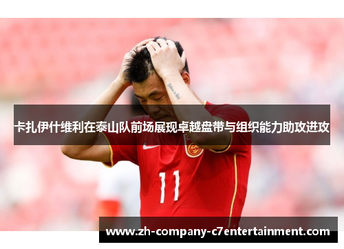 卡扎伊什维利在泰山队前场展现卓越盘带与组织能力助攻进攻 卡扎伊什维利在泰山队前场展现卓越盘带与组织能力助攻进攻