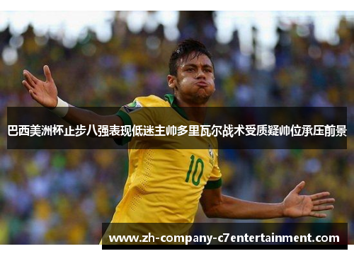巴西美洲杯止步八强表现低迷主帅多里瓦尔战术受质疑帅位承压前景
