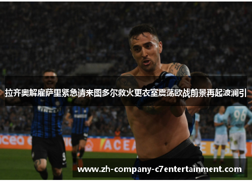 拉齐奥解雇萨里紧急请来图多尔救火更衣室震荡欧战前景再起波澜引