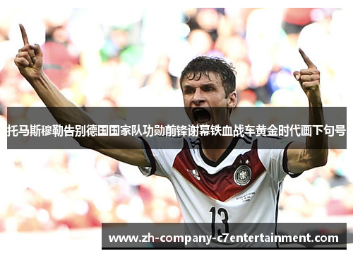 托马斯穆勒告别德国国家队功勋前锋谢幕铁血战车黄金时代画下句号