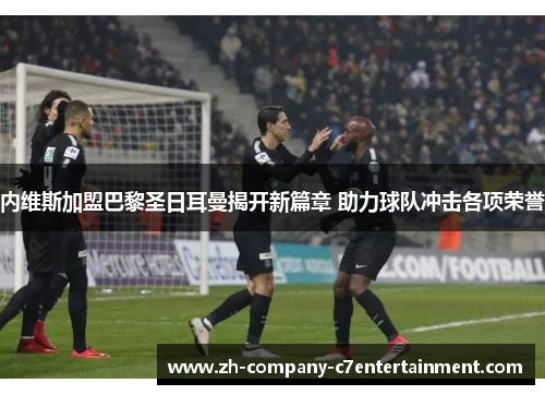 内维斯加盟巴黎圣日耳曼揭开新篇章 助力球队冲击各项荣誉