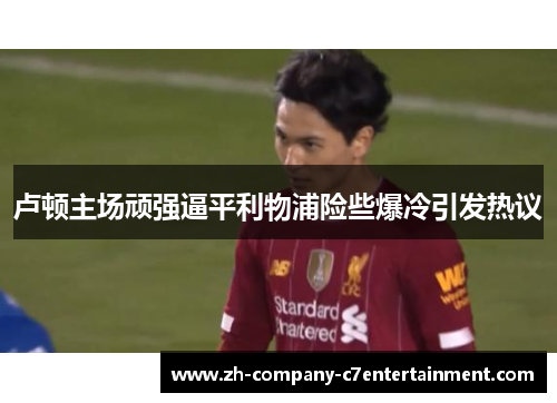 卢顿主场顽强逼平利物浦险些爆冷引发热议