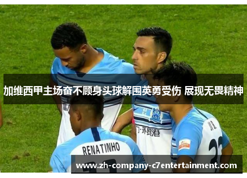 加维西甲主场奋不顾身头球解围英勇受伤 展现无畏精神